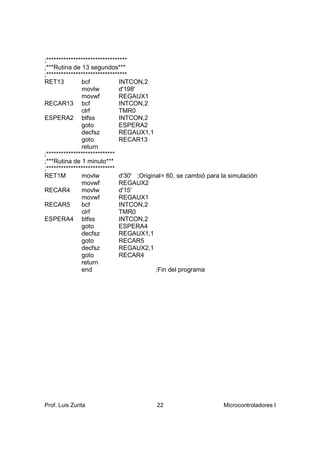;*********************************
;***Rutina de 13 segundos***
;*********************************
RET13          bcf             INTCON,2
               movlw           d'198'
               movwf           REGAUX1
RECAR13 bcf                    INTCON,2
               clrf            TMR0
ESPERA2 btfss                  INTCON,2
               goto            ESPERA2
               decfsz          REGAUX1,1
               goto            RECAR13
               return
;****************************
;***Rutina de 1 minuto***
;****************************
RET1M          movlw           d'30' ;Original= 60, se cambió para la simulación
               movwf           REGAUX2
RECAR4         movlw           d'15'
               movwf           REGAUX1
RECAR5         bcf             INTCON,2
               clrf            TMR0
ESPERA4 btfss                  INTCON,2
               goto            ESPERA4
               decfsz          REGAUX1,1
               goto            RECAR5
               decfsz          REGAUX2,1
               goto            RECAR4
               return
               end                          ;Fin del programa




Prof. Luis Zurita                         22                       Microcontroladores I
 