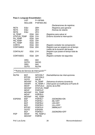 Paso 3. Lenguaje Ensamblador:
            LIST      P=16F84A
            INCLUDE   P16F84A.INC
                                               ;Declaraciones de registros:
RET4     EQU               2DH                 ;Registros para generar
RET5     EQU               2EH                 ;Rutinas de retardo
RET6     EQU               2FH
W_TEMP              EQU    30H          ;Registros para salvar el
STATUS_TEMP         EQU    31H          ;Entorno durante la interrupción
PA_TEMP             EQU    32H
PB_TEMP             EQU    33H
PC_TEMP             EQU    34H
CONTA               EQU    35H          ;Registro contador de comparación
CONTAMED            EQU    20H          ;Registro que se cargará con el tiempo
                                        ;medio de la duración del lavado
CONTALAV            EQU 21H             ;Registro que posee el tiempo total de
                                        ;lavado
CONTASEG            EQU 22H             ;Registro contador de segundos

               ORG             00H
               GOTO            INICIO
               ORG             04H
               GOTO            RUTIN
;***********************************
;***Rutina de Servicio de Interrupción***
;***********************************
RUTIN          BCF             INTCON,7 ;Deshabilitamos las interrupciones
               BTFSS           INTCON,5
               GOTO            SALIR
               MOVWF           W_TEMP     ;Salvamos el entorno durante la
               SWAPF           W_TEMP,1 ;Interrupción al modificarse el Puerto B
               MOVF            STATUS,0 ;dentro de la RSI
               MOVWF           STATUS_TEMP
               MOVF            PORTA,0
               MOVWF           PA_TEMP
               MOVF            PORTB,0
               MOVWF           PB_TEMP
ESPERA         BSF             PORTB,7          ;SSONORA=ON
               BCF             PORTB,1          ;ML=OFF
               BCF             PORTB,2          ;VD=OFF
               BCF             PORTB,3          ;VLL=OFF
               BTFSC           PORTA,4          ;NMINLAV?
               GOTO            ESPERA
               BCF             PORTB,7          ;SSONORA=OFF
POP            MOVF            PB_TEMP,0
               MOVWF           PORTB

Prof. Luis Zurita                       28                       Microcontroladores I
 