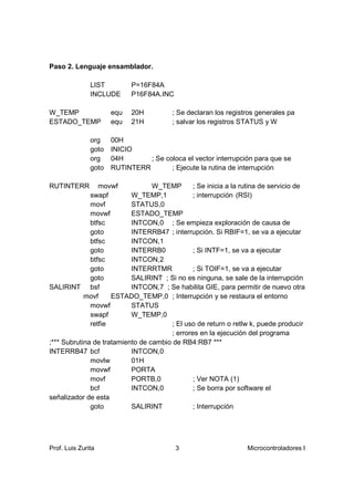 Paso 2. Lenguaje ensamblador.

               LIST         P=16F84A
               INCLUDE      P16F84A.INC

W_TEMP                equ   20H          ; Se declaran los registros generales pa
ESTADO_TEMP           equ   21H          ; salvar los registros STATUS y W

               org    00H
               goto   INICIO
               org    04H       ; Se coloca el vector interrupción para que se
               goto   RUTINTERR        ; Ejecute la rutina de interrupción

RUTINTERR        movwf            W_TEMP        ; Se inicia a la rutina de servicio de
              swapf        W_TEMP,1             ; interrupción (RSI)
              movf         STATUS,0
              movwf        ESTADO_TEMP
              btfsc        INTCON,0 ; Se empieza exploración de causa de
              goto         INTERRB47 ; interrupción. Si RBIF=1, se va a ejecutar
              btfsc        INTCON,1
              goto         INTERRB0             ; Si INTF=1, se va a ejecutar
              btfsc        INTCON,2
              goto         INTERRTMR            ; Si TOIF=1, se va a ejecutar
              goto         SALIRINT ; Si no es ninguna, se sale de la interrupción
SALIRINT bsf               INTCON,7 ; Se habilita GIE, para permitir de nuevo otra
            movf     ESTADO_TEMP,0 ; Interrupción y se restaura el entorno
              movwf        STATUS
              swapf        W_TEMP,0
              retfie                    ; El uso de return o retlw k, puede producir
                                        ; errores en la ejecución del programa
;*** Subrutina de tratamiento de cambio de RB4:RB7 ***
INTERRB47 bcf              INTCON,0
              movlw        01H
              movwf        PORTA
              movf         PORTB,0              ; Ver NOTA (1)
              bcf          INTCON,0             ; Se borra por software el
señalizador de esta
              goto         SALIRINT             ; Interrupción




Prof. Luis Zurita                         3                       Microcontroladores I
 