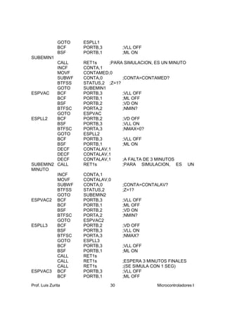 GOTO   ESPLL1
               BCF    PORTB,3        ;VLL OFF
               BSF    PORTB,1        ;ML ON
SUBEMIN1
         CALL         RET1s    ;PARA SIMULACION, ES UN MINUTO
         INCF         CONTA,1
         MOVF         CONTAMED,0
         SUBWF        CONTA,0        ;CONTA=CONTAMED?
         BTFSS        STATUS,2 ;Z=1?
         GOTO         SUBEMIN1
ESPVAC   BCF          PORTB,3        ;VLL OFF
         BCF          PORTB,1        ;ML OFF
         BSF          PORTB,2        ;VD ON
         BTFSC        PORTA,2        ;NMIN?
         GOTO         ESPVAC
ESPLL2   BCF          PORTB,2        ;VD OFF
         BSF          PORTB,3        ;VLL ON
         BTFSC        PORTA,3        ;NMAX=0?
         GOTO         ESPLL2
         BCF          PORTB,3        ;VLL OFF
         BSF          PORTB,1        ;ML ON
         DECF         CONTALAV,1
         DECF         CONTALAV,1
         DECF         CONTALAV,1     ;A FALTA DE 3 MINUTOS
SUBEMIN2 CALL         RET1s          ;PARA SIMULACION, ES UN
MINUTO
         INCF         CONTA,1
         MOVF         CONTALAV,0
         SUBWF        CONTA,0        ;CONTA=CONTALAV?
         BTFSS        STATUS,2       ;Z=1?
         GOTO         SUBEMIN2
ESPVAC2 BCF           PORTB,3        ;VLL OFF
         BCF          PORTB,1        ;ML OFF
         BSF          PORTB,2        ;VD ON
         BTFSC        PORTA,2        ;NMIN?
         GOTO         ESPVAC2
ESPLL3   BCF          PORTB,2        ;VD OFF
         BSF          PORTB,3        ;VLL ON
         BTFSC        PORTA,3        ;NMAX?
         GOTO         ESPLL3
         BCF          PORTB,3        ;VLL OFF
         BSF          PORTB,1        ;ML ON
         CALL         RET1s
         CALL         RET1s          ;ESPERA 3 MINUTOS FINALES
         CALL         RET1s          ;(SE SIMULA CON 1 SEG)
ESPVAC3 BCF           PORTB,3        ;VLL OFF
         BCF          PORTB,1        ;ML OFF

Prof. Luis Zurita               30                Microcontroladores I
 