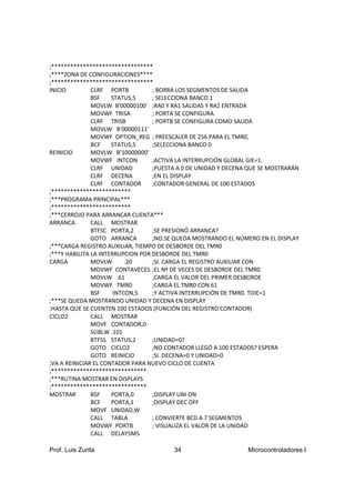 ;********************************
;****ZONA DE CONFIGURACIONES****
;********************************
INICIO         CLRF PORTB          ; BORRA LOS SEGMENTOS DE SALIDA
               BSF    STATUS,5     ; SELECCIONA BANCO 1
               MOVLW B'00000100' ;RA0 Y RA1 SALIDAS Y RA2 ENTRADA
               MOVWF TRISA         ; PORTA SE CONFIGURA
               CLRF TRISB          ; PORTB SE CONFIGURA COMO SALIDA
               MOVLW B'00000111'
               MOVWF OPTION_REG ; PREESCALER DE 256 PARA EL TMR0,
               BCF    STATUS,5     ;SELECCIONA BANCO 0
REINICIO       MOVLW B'10000000'
               MOVWF INTCON        ;ACTIVA LA INTERRUPCIÓN GLOBAL GIE=1.
               CLRF UNIDAD         ;PUESTA A 0 DE UNIDAD Y DECENA QUE SE MOSTRARÁN
               CLRF DECENA         ;EN EL DISPLAY
               CLRF CONTADOR       ;CONTADOR GENERAL DE 100 ESTADOS
;*************************
;***PROGRAMA PRINCIPAL***
;*************************
;***CERROJO PARA ARRANCAR CUENTA***
ARRANCA        CALL MOSTRAR
               BTFSC PORTA,2       ;SE PRESIONÓ ARRANCA?
               GOTO ARRANCA        ;NO.SE QUEDA MOSTRANDO EL NÚMERO EN EL DISPLAY
;***CARGA REGISTRO AUXILIAR, TIEMPO DE DESBORDE DEL TMR0
;***Y HABILITA LA INTERRUPCION POR DESBORDE DEL TMR0
CARGA          MOVLW       .20     ;SI. CARGA EL REGISTRO AUXILIAR CON
               MOVWF CONTAVECES ;EL Nº DE VECES DE DESBORDE DEL TMR0
               MOVLW .61           ;CARGA EL VALOR DEL PRIMER DESBORDE
               MOVWF TMR0          ;CARGA EL TMR0 CON 61
               BSF     INTCON,5    ;Y ACTIVA INTERRUPCIÓN DE TMR0. TOIE=1
;***SE QUEDA MOSTRANDO UNIDAD Y DECENA EN DISPLAY
;HASTA QUE SE CUENTEN 100 ESTADOS (FUNCIÓN DEL REGISTRO CONTADOR)
CICLO2         CALL MOSTRAR
               MOVF CONTADOR,0
               SUBLW .101
               BTFSS STATUS,2      ;UNIDAD=0?
               GOTO CICLO2         ;NO.CONTADOR LLEGÓ A 100 ESTADOS? ESPERA
               GOTO REINICIO       ;SI. DECENA=0 Y UNIDAD=0
;VA A REINICIAR EL CONTADOR PARA NUEVO CICLO DE CUENTA
;******************************
;***RUTINA MOSTRAR EN DISPLAYS
;******************************
MOSTRAR        BSF    PORTA,0      ;DISPLAY UNI ON
               BCF    PORTA,1      ;DISPLAY DEC OFF
               MOVF UNIDAD,W
               CALL TABLA          ; CONVIERTE BCD A 7 SEGMENTOS
               MOVWF PORTB         ; VISUALIZA EL VALOR DE LA UNIDAD
               CALL DELAY5MS

Prof. Luis Zurita                       34                       Microcontroladores I
 