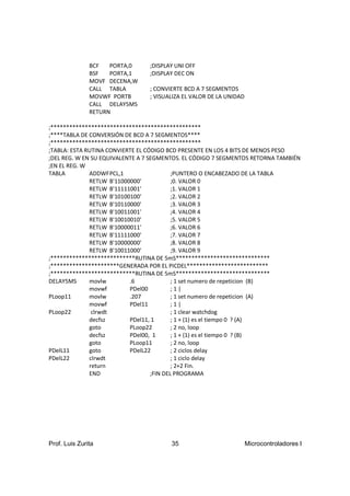 BCF   PORTA,0     ;DISPLAY UNI OFF
               BSF   PORTA,1     ;DISPLAY DEC ON
               MOVF DECENA,W
               CALL TABLA        ; CONVIERTE BCD A 7 SEGMENTOS
               MOVWF PORTB       ; VISUALIZA EL VALOR DE LA UNIDAD
               CALL DELAY5MS
               RETURN

;************************************************
;****TABLA DE CONVERSIÓN DE BCD A 7 SEGMENTOS****
;************************************************
;TABLA: ESTA RUTINA CONVIERTE EL CÓDIGO BCD PRESENTE EN LOS 4 BITS DE MENOS PESO
;DEL REG. W EN SU EQUIVALENTE A 7 SEGMENTOS. EL CÓDIGO 7 SEGMENTOS RETORNA TAMBIÉN
;EN EL REG. W
TABLA         ADDWFPCL,1                   ;PUNTERO O ENCABEZADO DE LA TABLA
              RETLW B'11000000'            ;0. VALOR 0
              RETLW B'11111001'            ;1. VALOR 1
              RETLW B'10100100'            ;2. VALOR 2
              RETLW B'10110000'            ;3. VALOR 3
              RETLW B'10011001'            ;4. VALOR 4
              RETLW B'10010010'            ;5. VALOR 5
              RETLW B'10000011'            ;6. VALOR 6
              RETLW B'11111000'            ;7. VALOR 7
              RETLW B'10000000'            ;8. VALOR 8
              RETLW B'10011000'            ;9. VALOR 9
;***************************RUTINA DE 5mS******************************
;**********************GENERADA POR EL PICDEL**************************
;***************************RUTINA DE 5mS******************************
DELAY5MS      movlw        .6              ; 1 set numero de repeticion (B)
              movwf        PDel00          ;1|
PLoop11       movlw        .207            ; 1 set numero de repeticion (A)
              movwf        PDel11          ;1|
PLoop22        clrwdt                      ; 1 clear watchdog
              decfsz       PDel11, 1       ; 1 + (1) es el tiempo 0 ? (A)
              goto         PLoop22         ; 2 no, loop
              decfsz       PDel00, 1       ; 1 + (1) es el tiempo 0 ? (B)
              goto         PLoop11         ; 2 no, loop
PDelL11       goto         PDelL22         ; 2 ciclos delay
PDelL22       clrwdt                       ; 1 ciclo delay
              return                       ; 2+2 Fin.
              END                  ;FIN DEL PROGRAMA




Prof. Luis Zurita                       35                           Microcontroladores I
 