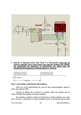 7. Generar la siguiente señal. (Use Timer 0 e interrupción) (Este tipo de
   señal es utilizada como señal patrón para algunas pruebas que realizan
   los estudiantes de Ingeniería en Electrónica) (no aplica para los
   estudiantes de Ingeniería en Instrumentación y Control)




         100 ms
                    2 segundos

Paso 1. Enunciado y delimitación del problema:
       Como no se ha especificado por cual pin del microcontrolador saldrá la
señal, asumiremos RB0.
      Cuando se trabaja con el Timer 0, se deben incluir los cálculos que se
hayan realizado para generar el retardo deseado.
      En la gráfica, podemos extraer el período de la señal cuadrada cuyo valor
es de 100 ms, y asumiendo un ciclo de trabajo del 50 %, tendremos que la señal

Prof. Luis Zurita                     36                     Microcontroladores I
 