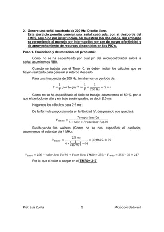 2. Genere una señal cuadrada de 200 Hz. Diseño libre.
   Este ejercicio permite generar una señal cuadrada, con el desborde del
   TMR0, sea o no por interrupción. Se muestran los dos casos, sin embargo
   se recomienda el manejo por interrupción por ser de mayor efectividad y
   de aprovechamiento de recursos disponibles en los PIC’s.
Paso 1. Enunciado y delimitación del problema:
       Como no se ha especificado por cual pin del microcontrolador saldrá la
señal, asumiremos RB0.
      Cuando se trabaja con el Timer 0, se deben incluir los cálculos que se
hayan realizado para generar el retardo deseado.


                         1            1   1
       Para una frecuencia de 200 Hz, tendremos un período de:

                    ‫=ܨ‬     ‫= = ܶ݁ݑݍ ݈ݎ݋݌‬
                              ‫݋‬                = 5݉‫ݏ‬
                         ܶ            ‫ݖܪ 002 ܨ‬
       Como no se ha especificado el ciclo de trabajo, asumiremos el 50 %, por lo
que el período en alto y en bajo serán iguales, es decir 2,5 ms
       Hagamos los cálculos para 2,5 ms:


                                        ܶ݁݉ ‫ ݅ݎ݋݌‬ó݊
                                                ‫݅ܿܽݖ‬
       De la fórmula proporcionada en la Unidad IV, despejando nos quedará:

                       ்ܸெ ோை =
                                  4 ∗ ܶ‫0ܴ ܯܶݎ݋ݏ ݅݀݁ݎܲ ∗ܿݏ݋‬
                                                 ‫݅ݒ‬
      Sustituyendo los valores (Como no se nos especificó el oscilador,


                                   2,5 ݉ ‫ݏ‬
asumiremos el estándar de 4 MHz:

                    ்ܸெ ோை =                   = 39,0625 ≅ 39
                                     1
                               4∗ቀ       ቁ∗ 64
                                  4‫ݖܪ ܯ‬

 ்ܸெ ோை = 256 − ܸ݈ܽ
                  ‫݈ܸܽ → 0ܴ ܯ݈ܴܶܽ݁ݎ݋‬
                                  ‫்ܸ − 652 = 0ܴ ܯ݈ܴܶܽ݁ݎ݋‬ெ ோை = 256 − 39 = 217

       Por lo que el valor a cargar en el TMR0= 217




Prof. Luis Zurita                        5                      Microcontroladores I
 