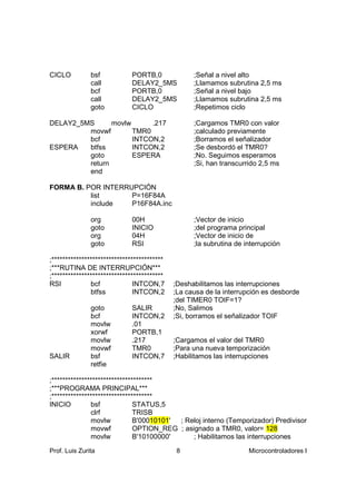 CICLO          bsf            PORTB,0              ;Señal a nivel alto
               call           DELAY2_5MS           ;Llamamos subrutina 2,5 ms
               bcf            PORTB,0              ;Señal a nivel bajo
               call           DELAY2_5MS           ;Llamamos subrutina 2,5 ms
               goto           CICLO                ;Repetimos ciclo

DELAY2_5MS      movlw      .217                    ;Cargamos TMR0 con valor
         movwf        TMR0                         ;calculado previamente
         bcf          INTCON,2                     ;Borramos el señalizador
ESPERA   btfss        INTCON,2                     ;Se desbordó el TMR0?
         goto         ESPERA                       ;No. Seguimos esperamos
         return                                    ;Si, han transcurrido 2,5 ms
         end

FORMA B. POR INTERRUPCIÓN
          list      P=16F84A
          include   P16F84A.inc

               org            00H                  ;Vector de inicio
               goto           INICIO               ;del programa principal
               org            04H                  ;Vector de inicio de
               goto           RSI                  ;la subrutina de interrupción

;*****************************************
;***RUTINA DE INTERRUPCIÓN***
;*****************************************
RSI            bcf             INTCON,7      ;Deshabilitamos las interrupciones
               btfss           INTCON,2      ;La causa de la interrupción es desborde
                                             ;del TIMER0 TOIF=1?
               goto           SALIR          ;No, Salimos
               bcf            INTCON,2       ;Si, borramos el señalizador TOIF
               movlw          .01
               xorwf          PORTB,1
               movlw          .217           ;Cargamos el valor del TMR0
               movwf          TMR0           ;Para una nueva temporización
SALIR          bsf            INTCON,7       ;Habilitamos las interrupciones
               retfie

;*************************************
;***PROGRAMA PRINCIPAL***
;*************************************
INICIO         bsf             STATUS,5
               clrf            TRISB
               movlw           B'00010101' ; Reloj interno (Temporizador) Predivisor
               movwf           OPTION_REG ; asignado a TMR0, valor= 128
               movlw           B'10100000'     ; Habilitamos las interrupciones

Prof. Luis Zurita                             8                      Microcontroladores I
 