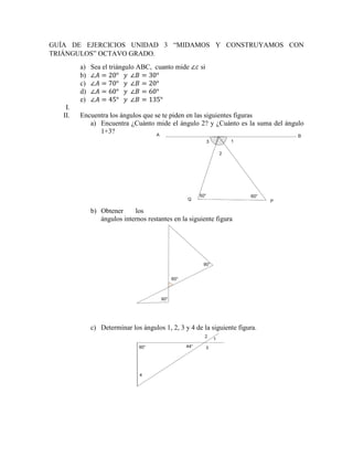 GUÍA DE EJERCICIOS UNIDAD 3 “MIDAMOS Y CONSTRUYAMOS CON
TRIÁNGULOS” OCTAVO GRADO.
a) Sea el triángulo ABC, cuanto mide si
b)
c)
d)
e)
I.
II. Encuentra los ángulos que se te piden en las siguientes figuras
a) Encuentra ¿Cuánto mide el ángulo 2? y ¿Cuánto es la suma del ángulo
1+3?
b) Obtener los
ángulos internos restantes en la siguiente figura
c) Determinar los ángulos 1, 2, 3 y 4 de la siguiente figura.
 