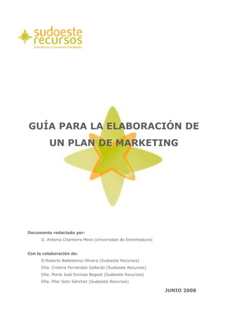 GUÍA PARA LA ELABORACIÓN DE
          UN PLAN DE MARKETING




Documento redactado por:
      D. Antonio Chamorro Mera (Universidad de Extremadura)


Con la colaboración de:
      D.Roberto Ballesteros Olivera (Sudoeste Recursos)
      Dña. Cristina Fernández Gallardo (Sudoeste Recursos)
      Dña. María José Encinas Bogeat (Sudoeste Recursos)
      Dña. Pilar Soto Sánchez (Sudoeste Recursos)

                                                              JUNIO 2008
 