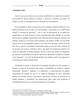 TESIS


INTRODUCCIÓN


     Ante los retos que se observan en un mundo globalizado, los empresarios reconocen
la necesidad de ofrecer productos novedosos y atractivos al mercado, así mismo, los
obliga a ser cada vez más ingeniosos en el desarrollo de éstos productos.


     En la actualidad, se observa la presencia de dos vertientes totalmente diferentes en los
hábitos alimenticios: por un lado se ha incrementado e incorporado en la “alimentación
infantil” el consumo de golosinas 1 ; y por el otro, la preocupación de los padres por
proporcionar a sus hijos productos con alto contenido nutricional, debido a la creciente
difusión de las cualidades nutricionales de los diferentes tipos de alimentos naturales. Sin
embargo, aunque en el mercado existen productos que podrían cumplir con esta doble
función, éstos no son agradables al gusto y a la vista de las personas, además de ser de
alto costo y escasos. Los productos nutricionales parece ser que sólo están al alcance de
las personas con recursos económicos altos y que gusten de comida poco atractiva, los
cuales son adquiridos en tiendas naturistas. De ahí el interés por realizar investigaciones
que planteen la posibilidad de incorporar nutrimentos adicionales a productos conocidos
como “golosinas” 2 , con el fin de obtener productos de calidad, acorde a las exigencias de
un mercado que cambia constantemente.


     Atendiendo lo anterior y observando los resultados favorables de éstos estudios, se
propone el proyecto de inversión que analiza la factibilidad de instalar la empresa
denominada “Nutralim” 3 , dedicada a la elaboración y comercialización de galletas
enriquecidas con proteína de soya en la ciudad de Huajuapan de León, analizando
aspectos de mercado, técnicos, económicos y financieros; con base en información de
fuentes primarias y secundarias; que proporcionen datos reales para garantizar la
rentabilidad del proyecto. La estructura del proyecto es la siguiente:




1
  Portia Jackson, et al. Articulo: “Las golosinas en la alimentación infantil”, 2004.
2
  Para fines de ésta tesis, se define a las golosinas como “aquellos alimentos industriales, densos en energía y pobres en
nutrientes que sirven más como deleite que como alimentos nutritivos” (Portia Jackson, 2004).
3
  Ver tema 2.7. “Propuesta de nombre y slogan para la empresa”.
 
