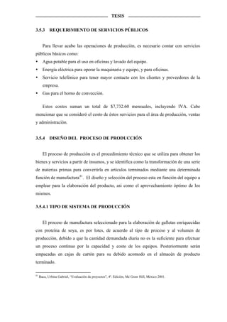 TESIS


3.5.3       REQUERIMIENTO DE SERVICIOS PÚBLICOS


       Para llevar acabo las operaciones de producción, es necesario contar con servicios
públicos básicos como:
       Agua potable para el uso en oficinas y lavado del equipo.
       Energía eléctrica para operar la maquinaria y equipo, y para oficinas.
       Servicio telefónico para tener mayor contacto con los clientes y proveedores de la
       empresa.
       Gas para el horno de convección.

       Estos costos suman un total de $7,732.60 mensuales, incluyendo IVA. Cabe
mencionar que se consideró el costo de éstos servicios para el área de producción, ventas
y administración.


3.5.4       DISEÑO DEL PROCESO DE PRODUCCIÓN


       El proceso de producción es el procedimiento técnico que se utiliza para obtener los
bienes y servicios a partir de insumos, y se identifica como la transformación de una serie
de materias primas para convertirla en artículos terminados mediante una determinada
función de manufactura 41 . El diseño y selección del proceso esta en función del equipo a
emplear para la elaboración del producto, así como el aprovechamiento óptimo de los
mismos.

3.5.4.1 TIPO DE SISTEMA DE PRODUCCIÓN


       El proceso de manufactura seleccionado para la elaboración de galletas enriquecidas
con proteína de soya, es por lotes, de acuerdo al tipo de proceso y al volumen de
producción, debido a que la cantidad demandada diaria no es la suficiente para efectuar
un proceso continuo por la capacidad y costo de los equipos. Posteriormente serán
empacadas en cajas de cartón para su debido acomodo en el almacén de producto
terminado.

41
     Baca, Urbina Gabriel, “Evaluación de proyectos”, 4ª. Edición, Mc Graw Hill, México 2001.
 