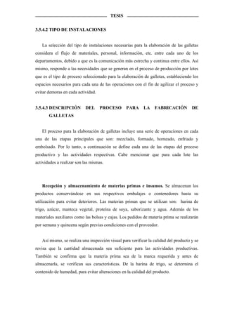 TESIS


3.5.4.2 TIPO DE INSTALACIONES


   La selección del tipo de instalaciones necesarias para la elaboración de las galletas
considera el flujo de materiales, personal, información, etc. entre cada uno de los
departamentos, debido a que es la comunicación más estrecha y continua entre ellos. Así
mismo, responde a las necesidades que se generan en el proceso de producción por lotes
que es el tipo de proceso seleccionado para la elaboración de galletas, estableciendo los
espacios necesarios para cada una de las operaciones con el fin de agilizar el proceso y
evitar demoras en cada actividad.


3.5.4.3 DESCRIPCIÓN        DEL      PROCESO      PARA      LA    FABRICACIÓN          DE
       GALLETAS


   El proceso para la elaboración de galletas incluye una serie de operaciones en cada
una de las etapas principales que son: mezclado, formado, horneado, enfriado y
embolsado. Por lo tanto, a continuación se define cada una de las etapas del proceso
productivo y las actividades respectivas. Cabe mencionar que para cada lote las
actividades a realizar son las mismas.




   Recepción y almacenamiento de materias primas e insumos. Se almacenan los
productos conservándose en sus respectivos embalajes o contenedores hasta su
utilización para evitar deterioros. Las materias primas que se utilizan son: harina de
trigo, azúcar, manteca vegetal, proteína de soya, saborizante y agua. Además de los
materiales auxiliares como las bolsas y cajas. Los pedidos de materia prima se realizarán
por semana y quincena según previas condiciones con el proveedor.


   Así mismo, se realiza una inspección visual para verificar la calidad del producto y se
revisa que la cantidad almacenada sea suficiente para las actividades productivas.
También se confirma que la materia prima sea de la marca requerida y antes de
almacenarla, se verifican sus características. De la harina de trigo, se determina el
contenido de humedad, para evitar alteraciones en la calidad del producto.
 