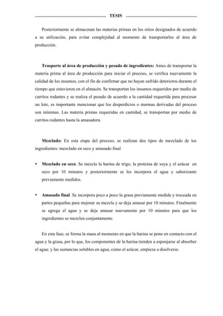 TESIS


   Posteriormente se almacenan las materias primas en los sitios designados de acuerdo
a su utilización, para evitar complejidad al momento de transportarlos al área de
producción.



   Trasporte al área de producción y pesado de ingredientes: Antes de transportar la
materia prima al área de producción para iniciar el proceso, se verifica nuevamente la
calidad de los insumos, con el fin de confirmar que no hayan sufrido deterioros durante el
tiempo que estuvieron en el almacén. Se transportan los insumos requeridos por medio de
carritos rodantes y se realiza el pesado de acuerdo a la cantidad requerida para procesar
un lote, es importante mencionar que los desperdicios o mermas derivadas del proceso
son mínimas. Las materia primas requeridas en cantidad, se transportan por medio de
carritos rodantes hasta la amasadora.



   Mezclado: En esta etapa del proceso, se realizan dos tipos de mezclado de los
ingredientes: mezclado en seco y amasado final


   Mezclado en seco. Se mezcla la harina de trigo, la proteína de soya y el azúcar en
   seco por 10 minutos y posteriormente se les incorpora el agua y saborizante
   previamente medidos.


   Amasado final. Se incorpora poco a poco la grasa previamente medida y troceada en
   partes pequeñas para mejorar su mezcla y se deja amasar por 10 minutos. Finalmente
   se agrega el agua y se deja amasar nuevamente por 10 minutos para que los
   ingredientes se mezclen conjuntamente.


   En esta fase, se forma la masa al momento en que la harina se pone en contacto con el
agua y la grasa, por lo que, los componentes de la harina tienden a esponjarse al absorber
el agua; y las sustancias solubles en agua, como el azúcar, empieza a disolverse.
 