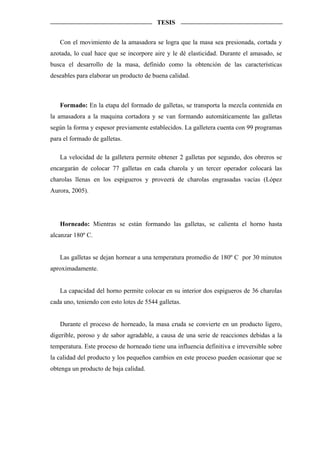 TESIS


   Con el movimiento de la amasadora se logra que la masa sea presionada, cortada y
azotada, lo cual hace que se incorpore aire y le dé elasticidad. Durante el amasado, se
busca el desarrollo de la masa, definido como la obtención de las características
deseables para elaborar un producto de buena calidad.



   Formado: En la etapa del formado de galletas, se transporta la mezcla contenida en
la amasadora a la maquina cortadora y se van formando automáticamente las galletas
según la forma y espesor previamente establecidos. La galletera cuenta con 99 programas
para el formado de galletas.

   La velocidad de la galletera permite obtener 2 galletas por segundo, dos obreros se
encargarán de colocar 77 galletas en cada charola y un tercer operador colocará las
charolas llenas en los espigueros y proveerá de charolas engrasadas vacías (López
Aurora, 2005).




   Horneado: Mientras se están formando las galletas, se calienta el horno hasta
alcanzar 180º C.


   Las galletas se dejan hornear a una temperatura promedio de 180º C por 30 minutos
aproximadamente.


   La capacidad del horno permite colocar en su interior dos espigueros de 36 charolas
cada uno, teniendo con esto lotes de 5544 galletas.


   Durante el proceso de horneado, la masa cruda se convierte en un producto ligero,
digerible, poroso y de sabor agradable, a causa de una serie de reacciones debidas a la
temperatura. Este proceso de horneado tiene una influencia definitiva e irreversible sobre
la calidad del producto y los pequeños cambios en este proceso pueden ocasionar que se
obtenga un producto de baja calidad.
 