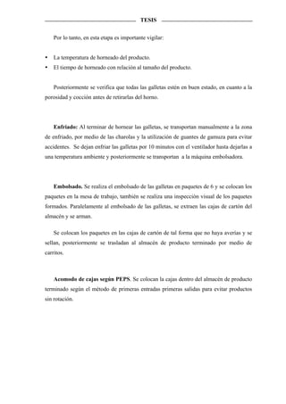 TESIS


    Por lo tanto, en esta etapa es importante vigilar:


    La temperatura de horneado del producto.
    El tiempo de horneado con relación al tamaño del producto.


    Posteriormente se verifica que todas las galletas estén en buen estado, en cuanto a la
porosidad y cocción antes de retirarlas del horno.




    Enfriado: Al terminar de hornear las galletas, se transportan manualmente a la zona
de enfriado, por medio de las charolas y la utilización de guantes de gamuza para evitar
accidentes. Se dejan enfriar las galletas por 10 minutos con el ventilador hasta dejarlas a
una temperatura ambiente y posteriormente se transportan a la máquina embolsadora.




    Embolsado. Se realiza el embolsado de las galletas en paquetes de 6 y se colocan los
paquetes en la mesa de trabajo, también se realiza una inspección visual de los paquetes
formados. Paralelamente al embolsado de las galletas, se extraen las cajas de cartón del
almacén y se arman.

    Se colocan los paquetes en las cajas de cartón de tal forma que no haya averías y se
sellan, posteriormente se trasladan al almacén de producto terminado por medio de
carritos.



    Acomodo de cajas según PEPS. Se colocan la cajas dentro del almacén de producto
terminado según el método de primeras entradas primeras salidas para evitar productos
sin rotación.
 
