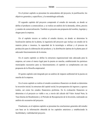 TESIS


   En el primer capítulo se presentan los antecedentes del proyecto, la justificación, los
objetivos generales y específicos; y la metodología utilizada.

   El segundo capítulo del proyecto comprende el estudio de mercado, en donde se
define el producto a comercializar, y se realiza un análisis de la demanda, oferta, precios
y canales de comercialización. También se presenta una propuesta del nombre, logotipo y
slogan para la empresa.

   En el capítulo tercero se realiza el estudio técnico, en donde se determina la
localización óptima de la planta, la ingeniería del proyecto que incluye un estudio de la
materia prima e insumos, la capacidad de la tecnología a utilizar y el proceso de
producción para la elaboración del producto; y la distribución óptima de la planta para el
adecuado funcionamiento de la misma.

   En el cuarto capítulo se define la estructura organizacional más adecuada para la
empresa, así como el marco legal para la puesta en marcha, estableciendo los permisos
municipales necesarios para su funcionamiento; el capítulo se complementa con una
propuesta de la filosofía empresarial.

   El quinto capítulo está integrado por un análisis de impacto ambiental de la puesta en
marcha de la empresa.

   En el sexto capítulo se realiza el estudio económico-financiero en donde se determina
la inversión inicial, la estructura del capital social, los presupuestos de ingresos y egresos
totales, así como los estados financieros proforma. En la evaluación financiera se
determina si el proyecto es viable o no, a través del cálculo del Valor Actual Neto, la
Tasa Interna de Rendimiento y el Período de Recuperación de la Inversión, realizando un
análisis de escenarios del proyecto.

   Finalmente, en el séptimo capítulo se presentan las conclusiones generales del estudio
con base en la información obtenida de los capítulos anteriores y estableciendo la
factibilidad y viabilidad del proyecto.
 