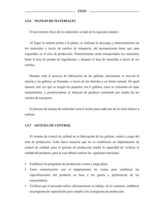 TESIS


3.5.6   MANEJO DE MATERIALES


    El movimiento físico de los materiales se hará de la siguiente manera:


    Al llegar la materia prima a la planta, se realizará la descarga y almacenamiento de
los materiales a través de carritos de transporte, ahí permanecerán hasta que sean
requeridos en el área de producción. Posteriormente serán transportados los materiales
hasta el área de pesado de ingredientes y después al área de mezclado a través de los
carritos.


    Durante todo el proceso de fabricación de las galletas, únicamente se moverá la
mezcla y las galletas ya formadas, a través de las charolas y en forma manual. De igual
manera, una vez que se tengan los paquetes con 6 galletas, éstos se colocarán en cajas
manualmente, y posteriormente al almacén de producto terminado por medio de los
carritos de transporte.


    El proceso de manejo de materiales será el mismo para cada uno de los lotes diarios a
realizar.


3.5.7   SISTEMA DE CONTROL


    El sistema de control de calidad en la fabricación de las galletas, estará a cargo del
área de producción. Cabe hacer mención que no se establecerá un departamento de
control de calidad, pues el gerente de producción tendrá la capacidad de verificar la
calidad del producto, para lo cual deberá realizar las siguientes funciones:


    Establecer los programas de producción a corto y largo plazo.
    Tener comunicación con el departamento de ventas para establecer las
    especificaciones del producto en base a los gustos y preferencias de los
    consumidores.
    Verificar que el personal realice eficientemente su trabajo, de lo contrario, establecer
    un programa de capacitación para cumplir con el programa de producción.
 