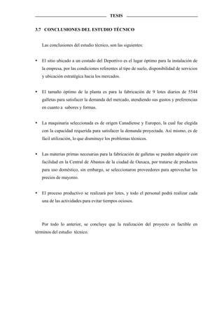 TESIS


3.7 CONCLUSIONES DEL ESTUDIO TÉCNICO


   Las conclusiones del estudio técnico, son las siguientes:


   El sitio ubicado a un costado del Deportivo es el lugar óptimo para la instalación de
   la empresa, por las condiciones referentes al tipo de suelo, disponibilidad de servicios
   y ubicación estratégica hacia los mercados.


   El tamaño óptimo de la planta es para la fabricación de 9 lotes diarios de 5544
   galletas para satisfacer la demanda del mercado, atendiendo sus gustos y preferencias
   en cuanto a sabores y formas.


   La maquinaría seleccionada es de origen Canadiense y Europeo, la cual fue elegida
   con la capacidad requerida para satisfacer la demanda proyectada. Así mismo, es de
   fácil utilización, lo que disminuye los problemas técnicos.


   Las materias primas necesarias para la fabricación de galletas se pueden adquirir con
   facilidad en la Central de Abastos de la ciudad de Oaxaca, por tratarse de productos
   para uso doméstico, sin embargo, se seleccionaron proveedores para aprovechar los
   precios de mayoreo.


   El proceso productivo se realizará por lotes, y todo el personal podrá realizar cada
   una de las actividades para evitar tiempos ociosos.




   Por todo lo anterior, se concluye que la realización del proyecto es factible en
términos del estudio técnico.
 