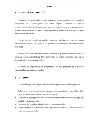TESIS


4. ESTUDIO DE ORGANIZACIÓN



   El estudio de organización es muy importante porque permite conocer aspectos
relacionados con la figura jurídica que deberá adoptar la empresa, así como la
organización técnica y administrativa que aporte los elementos necesarios para conseguir
que la empresa logre una estructura completa para dar respuesta a las actividades propias
de su función productiva.


   Con el presente estudio es posible determinar las funciones que se estiman
necesarias, así mismo, se designa a las personas adecuadas para desempeñar dichas
actividades.


   A través de la estructuración técnica de la empresa, es posible establecer las líneas de
autoridad y responsabilidad que deben existir entre los niveles jerárquicos, tanto de las
áreas operativas como administrativas.


   El estudio de organización se complementa con una propuesta de la filosofía
empresarial para la empresa Nutralim.



4.1 OBJETIVOS


   Los objetivos que se persiguen con el estudio de organización, son los siguientes:


   Definir la estructura organizacional de acuerdo a las actividades y necesidades de la
   empresa estableciendo las funciones de cada puesto.
   Determinar la figura jurídica mas conveniente para la empresa y el marco legal que
   regulará su funcionamiento.
   Determinar los requisitos necesarios para la puesta en marcha.
   Establecer la filosofía empresarial de la organización, definiendo su visión, misión y
   objetivos organizacionales.
 