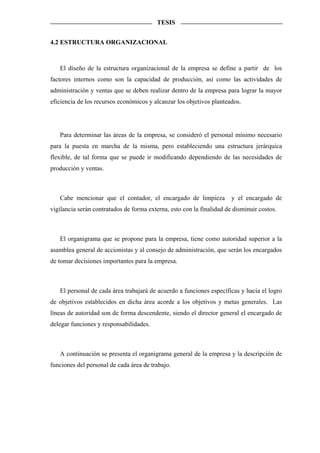 TESIS


4.2 ESTRUCTURA ORGANIZACIONAL



   El diseño de la estructura organizacional de la empresa se define a partir de los
factores internos como son la capacidad de producción, así como las actividades de
administración y ventas que se deben realizar dentro de la empresa para lograr la mayor
eficiencia de los recursos económicos y alcanzar los objetivos planteados.




   Para determinar las áreas de la empresa, se consideró el personal mínimo necesario
para la puesta en marcha de la misma, pero estableciendo una estructura jerárquica
flexible, de tal forma que se puede ir modificando dependiendo de las necesidades de
producción y ventas.



   Cabe mencionar que el contador, el encargado de limpieza            y el encargado de
vigilancia serán contratados de forma externa, esto con la finalidad de disminuir costos.



   El organigrama que se propone para la empresa, tiene como autoridad superior a la
asamblea general de accionistas y al consejo de administración, que serán los encargados
de tomar decisiones importantes para la empresa.



   El personal de cada área trabajará de acuerdo a funciones específicas y hacia el logro
de objetivos establecidos en dicha área acorde a los objetivos y metas generales. Las
líneas de autoridad son de forma descendente, siendo el director general el encargado de
delegar funciones y responsabilidades.



   A continuación se presenta el organigrama general de la empresa y la descripción de
funciones del personal de cada área de trabajo.
 
