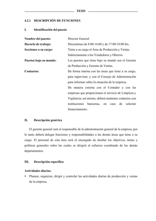 TESIS


4.2.1     DESCRIPCIÓN DE FUNCIONES

I.        Identificación del puesto

Nombre del puesto:                    Director General
Horario de trabajo:                   Discontinuo de 8:00-14:00 y de 17:00-19:00 hrs.
Secciones a su cargo:                 Tiene a su cargo el Área de Producción y Ventas.
                                      Indirectamente a los Vendedores y Obreros.
Puestos bajo su mando:                Los puestos que tiene bajo su mando son el Gerente
                                      de Producción y Gerente de Ventas.
Contactos:                            De forma interna con las áreas que tiene a su cargo,
                                      para supervisar; y con el Consejo de Administración
                                      para informar sobre la situación de la empresa.
                                      De manera externa con el Contador y con las
                                      empresas que proporcionen el servicio de Limpieza y
                                      Vigilancia; así mismo, deberá mantener contactos con
                                      instituciones   bancarias,   en   caso   de   solicitar
                                      financiamiento.


II.       Descripción genérica

       El gerente general será el responsable de la administración general de la empresa, por
lo tanto deberá delegar funciones y responsabilidades a las demás áreas que tiene a su
cargo. El personal de esta área será el encargado de diseñar los objetivos, metas y
políticas generales sobre las cuales se dirigirá el esfuerzo coordinado de los demás
departamentos.


III.      Descripción específica

Actividades diarias:
       Planear, organizar, dirigir y controlar las actividades diarias de producción y ventas
       de la empresa.
 