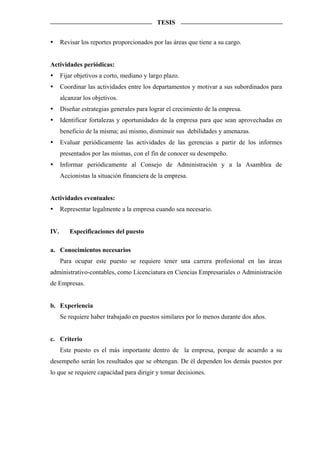 TESIS


      Revisar los reportes proporcionados por las áreas que tiene a su cargo.


Actividades periódicas:
      Fijar objetivos a corto, mediano y largo plazo.
      Coordinar las actividades entre los departamentos y motivar a sus subordinados para
      alcanzar los objetivos.
      Diseñar estrategias generales para lograr el crecimiento de la empresa.
      Identificar fortalezas y oportunidades de la empresa para que sean aprovechadas en
      beneficio de la misma; así mismo, disminuir sus debilidades y amenazas.
      Evaluar periódicamente las actividades de las gerencias a partir de los informes
      presentados por las mismas, con el fin de conocer su desempeño.
      Informar periódicamente al Consejo de Administración y a la Asamblea de
      Accionistas la situación financiera de la empresa.


Actividades eventuales:
      Representar legalmente a la empresa cuando sea necesario.


IV.      Especificaciones del puesto

a. Conocimientos necesarios
      Para ocupar este puesto se requiere tener una carrera profesional en las áreas
administrativo-contables, como Licenciatura en Ciencias Empresariales o Administración
de Empresas.


b. Experiencia
      Se requiere haber trabajado en puestos similares por lo menos durante dos años.


c. Criterio
      Este puesto es el más importante dentro de la empresa, porque de acuerdo a su
desempeño serán los resultados que se obtengan. De él dependen los demás puestos por
lo que se requiere capacidad para dirigir y tomar decisiones.
 