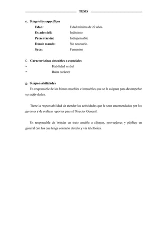 TESIS


e. Requisitos específicos
       Edad:                         Edad mínima de 22 años.
       Estado civil:                 Indistinto
       Presentación:                 Indispensable
       Donde mando:                  No necesario.
       Sexo:                         Femenino


f. Características deseables o esenciales
                     Habilidad verbal
                     Buen carácter


g. Responsabilidades
   Es responsable de los bienes muebles e inmuebles que se le asignen para desempeñar
sus actividades.


   Tiene la responsabilidad de atender las actividades que le sean encomendadas por los
gerentes y de realizar reportes para el Director General.


   Es responsable de brindar un trato amable a clientes, proveedores y público en
general con los que tenga contacto directo y vía telefónica.
 