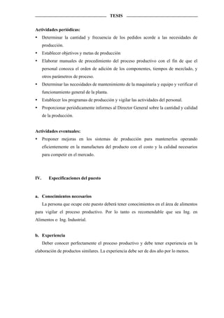TESIS


Actividades periódicas:
      Determinar la cantidad y frecuencia de los pedidos acorde a las necesidades de
      producción.
      Establecer objetivos y metas de producción
      Elaborar manuales de procedimiento del proceso productivo con el fin de que el
      personal conozca el orden de adición de los componentes, tiempos de mezclado, y
      otros parámetros de proceso.
      Determinar las necesidades de mantenimiento de la maquinaria y equipo y verificar el
      funcionamiento general de la planta.
      Establecer los programas de producción y vigilar las actividades del personal.
      Proporcionar periódicamente informes al Director General sobre la cantidad y calidad
      de la producción.


Actividades eventuales:
      Proponer mejoras en los sistemas de producción para mantenerlos operando
      eficientemente en la manufactura del producto con el costo y la calidad necesarios
      para competir en el mercado.




IV.      Especificaciones del puesto



a. Conocimientos necesarios
      La persona que ocupe este puesto deberá tener conocimientos en el área de alimentos
para vigilar el proceso productivo. Por lo tanto es recomendable que sea Ing. en
Alimentos o Ing. Industrial.


b. Experiencia
      Deber conocer perfectamente el proceso productivo y debe tener experiencia en la
elaboración de productos similares. La experiencia debe ser de dos año por lo menos.
 
