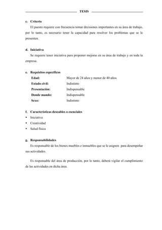 TESIS


c. Criterio
   El puesto requiere con frecuencia tomar decisiones importantes en su área de trabajo,
por lo tanto, es necesario tener la capacidad para resolver los problemas que se le
presenten.


d. Iniciativa
   Se requiere tener iniciativa para proponer mejoras en su área de trabajo y en toda la
empresa.


e. Requisitos específicos
    Edad:                       Mayor de 24 años y menor de 40 años.
    Estado civil:               Indistinto
    Presentación:               Indispensable
    Donde mando:                Indispensable
    Sexo:                       Indistinto


f. Características deseables o esenciales
   Iniciativa
   Creatividad
   Salud física


g. Responsabilidades
   Es responsable de los bienes muebles e inmuebles que se le asignen para desempeñar
sus actividades.

   Es responsable del área de producción, por lo tanto, deberá vigilar el cumplimiento
de las actividades en dicha área.
 