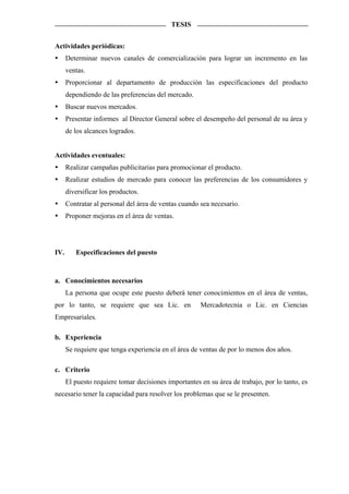 TESIS


Actividades periódicas:
      Determinar nuevos canales de comercialización para lograr un incremento en las
      ventas.
      Proporcionar al departamento de producción las especificaciones del producto
      dependiendo de las preferencias del mercado.
      Buscar nuevos mercados.
      Presentar informes al Director General sobre el desempeño del personal de su área y
      de los alcances logrados.


Actividades eventuales:
      Realizar campañas publicitarias para promocionar el producto.
      Realizar estudios de mercado para conocer las preferencias de los consumidores y
      diversificar los productos.
      Contratar al personal del área de ventas cuando sea necesario.
      Proponer mejoras en el área de ventas.




IV.      Especificaciones del puesto



a. Conocimientos necesarios
      La persona que ocupe este puesto deberá tener conocimientos en el área de ventas,
por lo tanto, se requiere que sea Lic. en             Mercadotecnia o Lic. en Ciencias
Empresariales.

b. Experiencia
      Se requiere que tenga experiencia en el área de ventas de por lo menos dos años.

c. Criterio
      El puesto requiere tomar decisiones importantes en su área de trabajo, por lo tanto, es
necesario tener la capacidad para resolver los problemas que se le presenten.
 