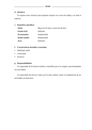 TESIS


d. Iniciativa
   Se requiere tener iniciativa para proponer mejoras en su área de trabajo y en toda la
empresa.


e. Requisitos específicos
    Edad:                     Mayor de 24 años y menor de 40 años.
    Estado civil:             Indistinto
    Presentación:             Indispensable
    Donde mando:              Indispensable
    Sexo:                     Indistinto


f. Características deseables o esenciales
   Habilidad verbal
   Creatividad
   Iniciativa


g. Responsabilidades
   Es responsable de los bienes muebles e inmuebles que se le asignen para desempeñar
sus actividades.

   Es responsable del área de ventas, por lo tanto, deberá vigilar el cumplimiento de las
actividades en dicha área.
 