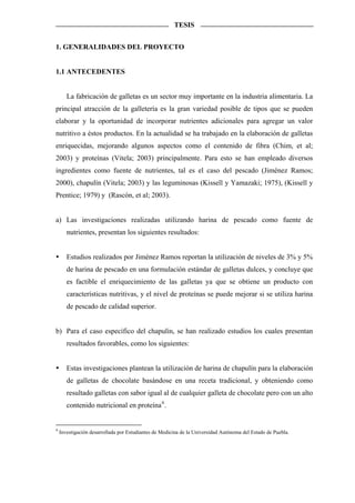 TESIS


1. GENERALIDADES DEL PROYECTO


1.1 ANTECEDENTES


       La fabricación de galletas es un sector muy importante en la industria alimentaria. La
principal atracción de la galletería es la gran variedad posible de tipos que se pueden
elaborar y la oportunidad de incorporar nutrientes adicionales para agregar un valor
nutritivo a éstos productos. En la actualidad se ha trabajado en la elaboración de galletas
enriquecidas, mejorando algunos aspectos como el contenido de fibra (Chim, et al;
2003) y proteínas (Vitela; 2003) principalmente. Para esto se han empleado diversos
ingredientes como fuente de nutrientes, tal es el caso del pescado (Jiménez Ramos;
2000), chapulín (Vitela; 2003) y las leguminosas (Kissell y Yamazaki; 1975), (Kissell y
Prentice; 1979) y (Rascón, et al; 2003).


a) Las investigaciones realizadas utilizando harina de pescado como fuente de
       nutrientes, presentan los siguientes resultados:


       Estudios realizados por Jiménez Ramos reportan la utilización de niveles de 3% y 5%
       de harina de pescado en una formulación estándar de galletas dulces, y concluye que
       es factible el enriquecimiento de las galletas ya que se obtiene un producto con
       características nutritivas, y el nivel de proteínas se puede mejorar si se utiliza harina
       de pescado de calidad superior.


b) Para el caso específico del chapulín, se han realizado estudios los cuales presentan
       resultados favorables, como los siguientes:


       Estas investigaciones plantean la utilización de harina de chapulín para la elaboración
       de galletas de chocolate basándose en una receta tradicional, y obteniendo como
       resultado galletas con sabor igual al de cualquier galleta de chocolate pero con un alto
       contenido nutricional en proteína 4 .


4
    Investigación desarrollada por Estudiantes de Medicina de la Universidad Autónoma del Estado de Puebla.
 