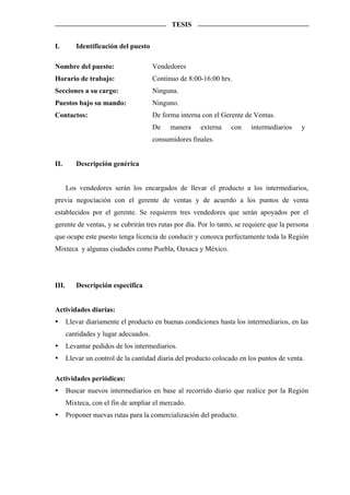 TESIS


I.        Identificación del puesto

Nombre del puesto:                     Vendedores
Horario de trabajo:                    Continuo de 8:00-16:00 hrs.
Secciones a su cargo:                  Ninguna.
Puestos bajo su mando:                 Ninguno.
Contactos:                             De forma interna con el Gerente de Ventas.
                                       De    manera    externa    con    intermediarios    y
                                       consumidores finales.


II.       Descripción genérica


       Los vendedores serán los encargados de llevar el producto a los intermediarios,
previa negociación con el gerente de ventas y de acuerdo a los puntos de venta
establecidos por el gerente. Se requieren tres vendedores que serán apoyados por el
gerente de ventas, y se cubrirán tres rutas por día. Por lo tanto, se requiere que la persona
que ocupe este puesto tenga licencia de conducir y conozca perfectamente toda la Región
Mixteca y algunas ciudades como Puebla, Oaxaca y México.




III.      Descripción específica


Actividades diarias:
       Llevar diariamente el producto en buenas condiciones hasta los intermediarios, en las
       cantidades y lugar adecuados.
       Levantar pedidos de los intermediarios.
       Llevar un control de la cantidad diaria del producto colocado en los puntos de venta.

Actividades periódicas:
       Buscar nuevos intermediarios en base al recorrido diario que realice por la Región
       Mixteca, con el fin de ampliar el mercado.
       Proponer nuevas rutas para la comercialización del producto.
 