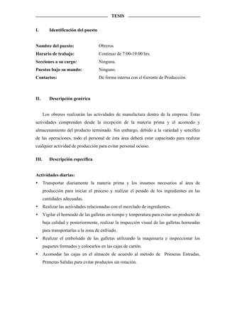 TESIS


I.        Identificación del puesto


Nombre del puesto:                    Obreros
Horario de trabajo:                   Continuo de 7:00-19:00 hrs.
Secciones a su cargo:                 Ninguna.
Puestos bajo su mando:                Ninguno.
Contactos:                            De forma interna con el Gerente de Producción.



II.       Descripción genérica


       Los obreros realizarán las actividades de manufactura dentro de la empresa. Estas
actividades comprenden desde la recepción de la materia prima y el acomodo y
almacenamiento del producto terminado. Sin embargo, debido a la variedad y sencillez
de las operaciones, todo el personal de ésta área deberá estar capacitado para realizar
cualquier actividad de producción para evitar personal ocioso.

III.      Descripción específica


Actividades diarias:
       Transportar diariamente la materia prima y los insumos necesarios al área de
       producción para iniciar el proceso y realizar el pesado de los ingredientes en las
       cantidades adecuadas.
       Realizar las actividades relacionadas con el mezclado de ingredientes.
       Vigilar el horneado de las galletas en tiempo y temperatura para evitar un producto de
       baja calidad y posteriormente, realizar la inspección visual de las galletas horneadas
       para transportarlas a la zona de enfriado.
       Realizar el embolsado de las galletas utilizando la maquinaria e inspeccionar los
       paquetes formados y colocarlos en las cajas de cartón.
       Acomodar las cajas en el almacén de acuerdo al método de Primeras Entradas,
       Primeras Salidas para evitar productos sin rotación.
 