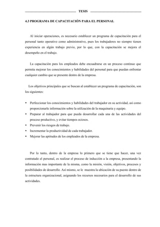 TESIS


4.3 PROGRAMA DE CAPACITACIÓN PARA EL PERSONAL



   Al iniciar operaciones, es necesario establecer un programa de capacitación para el
personal tanto operativo como administrativo, pues los trabajadores no siempre tienen
experiencia en algún trabajo previo, por lo que, con la capacitación se mejora el
desempeño en el trabajo.


   La capacitación para los empleados debe encuadrarse en un proceso continuo que
permita mejorar los conocimientos y habilidades del personal para que puedan enfrentar
cualquier cambio que se presente dentro de la empresa.


  Los objetivos principales que se buscan al establecer un programa de capacitación, son
los siguientes:


   Perfeccionar los conocimientos y habilidades del trabajador en su actividad, así como
   proporcionarle información sobre la utilización de la maquinaria y equipo.
   Preparar al trabajador para que pueda desarrollar cada una de las actividades del
   proceso productivo, y evitar tiempos ociosos.
   Prevenir los riesgos de trabajo.
   Incrementar la productividad de cada trabajador.
   Mejorar las aptitudes de los empleados de la empresa.




   Por lo tanto, dentro de la empresa lo primero que se tiene que hacer, una vez
contratado el personal, es realizar el proceso de inducción a la empresa, presentando la
información mas importante de la misma, como la misión, visión, objetivos, procesos y
posibilidades de desarrollo. Así mismo, se le muestra la ubicación de su puesto dentro de
la estructura organizacional, asignando los recursos necesarios para el desarrollo de sus
actividades.
 