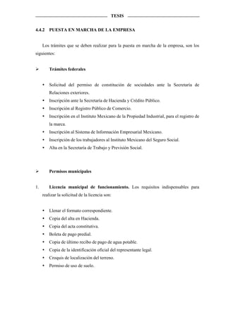 TESIS


4.4.2    PUESTA EN MARCHA DE LA EMPRESA


     Los trámites que se deben realizar para la puesta en marcha de la empresa, son los
siguientes:


         Trámites federales


         Solicitud del permiso de constitución de sociedades ante la Secretaría de
         Relaciones exteriores.
         Inscripción ante la Secretaría de Hacienda y Crédito Público.
         Inscripción al Registro Público de Comercio.
         Inscripción en el Instituto Mexicano de la Propiedad Industrial, para el registro de
         la marca.
         Inscripción al Sistema de Información Empresarial Mexicano.
         Inscripción de los trabajadores al Instituto Mexicano del Seguro Social.
         Alta en la Secretaría de Trabajo y Previsión Social.




         Permisos municipales


1.       Licencia municipal de funcionamiento. Los requisitos indispensables para
     realizar la solicitud de la licencia son:


         Llenar el formato correspondiente.
         Copia del alta en Hacienda.
         Copia del acta constitutiva.
         Boleta de pago predial.
         Copia de último recibo de pago de agua potable.
         Copia de la identificación oficial del representante legal.
         Croquis de localización del terreno.
         Permiso de uso de suelo.
 