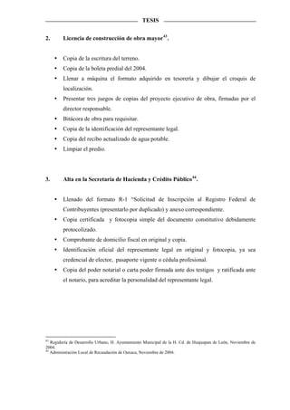 TESIS


2.       Licencia de construcción de obra mayor 43 .


         Copia de la escritura del terreno.
         Copia de la boleta predial del 2004.
         Llenar a máquina el formato adquirido en tesorería y dibujar el croquis de
         localización.
         Presentar tres juegos de copias del proyecto ejecutivo de obra, firmadas por el
         director responsable.
         Bitácora de obra para requisitar.
         Copia de la identificación del representante legal.
         Copia del recibo actualizado de agua potable.
         Limpiar el predio.




3.       Alta en la Secretaría de Hacienda y Crédito Público 44 .


         Llenado del formato R-1 “Solicitud de Inscripción al Registro Federal de
         Contribuyentes (presentarlo por duplicado) y anexo correspondiente.
         Copia certificada y fotocopia simple del documento constitutivo debidamente
         protocolizado.
         Comprobante de domicilio fiscal en original y copia.
         Identificación oficial del representante legal en original y fotocopia, ya sea
         credencial de elector, pasaporte vigente o cédula profesional.
         Copia del poder notarial o carta poder firmada ante dos testigos y ratificada ante
         el notario, para acreditar la personalidad del representante legal.




43
   Regiduría de Desarrollo Urbano, H. Ayuntamiento Municipal de la H. Cd. de Huajuapan de León, Noviembre de
2004.
44
   Administración Local de Recaudación de Oaxaca, Noviembre de 2004.
 