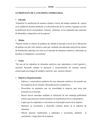 TESIS


4.5 PROPUESTA DE LA FILOSOFÍA EMPRESARIAL


   Filosofía
“Garantizar la satisfacción de nuestros clientes a través del trabajo continuo de mejora
en la calidad de nuestros productos y la diversificación de los mismos, logrando con ello
la preferencia de los consumidores. Generar, asimismo, en los empleados una sensación
de identidad y compromiso con la empresa”.


   Misión
“Nuestra misión es ofrecer un producto de calidad al mercado a través de la fabricación
de galletas con alto valor nutritivo, para que, mediante una adecuada selección de canales
de distribución, participe con éxito en el mercado de alimentos nutritivos, ofreciendo un
beneficio a trabajadores y accionistas”.


   Visión
“Ser una de las industrias de alimentos nutritivos mas importantes a nivel regional y
nacional, buscando siempre la presencia y reconocimiento de nuestras marcas,
conservando una imagen de calidad y nutrición ante nuestros clientes”.


   Objetivos Organizacionales
   − Fabricar y comercializar productos de soya altamente nutritivos, de acuerdo con
       las exigencias de los clientes, ofreciendo precios competitivos.
   − Diversificar los productos una vez consolidada la empresa, para tener más
       presencia en el mercado.
   − Buscar nuevos mercados mediante la utilización de una estrategia publicitaria
       efectiva que posicione nuestro producto en la preferencia de los consumidores.
   − Lograr que los empleados se conviertan en el principal recurso de la empresa.
   − Mantener un crecimiento y desarrollo continuo dentro de la industria de
       alimentos.
   − Ofrecer mayores rendimientos a empleados y accionistas, mediante                   el
       crecimiento a largo plazo de la empresa.
 