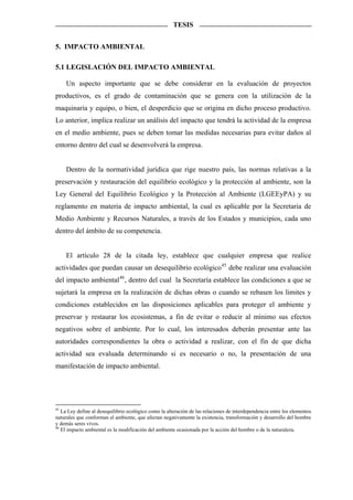 TESIS


5. IMPACTO AMBIENTAL

5.1 LEGISLACIÓN DEL IMPACTO AMBIENTAL

     Un aspecto importante que se debe considerar en la evaluación de proyectos
productivos, es el grado de contaminación que se genera con la utilización de la
maquinaria y equipo, o bien, el desperdicio que se origina en dicho proceso productivo.
Lo anterior, implica realizar un análisis del impacto que tendrá la actividad de la empresa
en el medio ambiente, pues se deben tomar las medidas necesarias para evitar daños al
entorno dentro del cual se desenvolverá la empresa.


     Dentro de la normatividad jurídica que rige nuestro país, las normas relativas a la
preservación y restauración del equilibrio ecológico y la protección al ambiente, son la
Ley General del Equilibrio Ecológico y la Protección al Ambiente (LGEEyPA) y su
reglamento en materia de impacto ambiental, la cual es aplicable por la Secretaria de
Medio Ambiente y Recursos Naturales, a través de los Estados y municipios, cada uno
dentro del ámbito de su competencia.


     El artículo 28 de la citada ley, establece que cualquier empresa que realice
actividades que puedan causar un desequilibrio ecológico45 debe realizar una evaluación
del impacto ambiental 46 , dentro del cual la Secretaría establece las condiciones a que se
sujetará la empresa en la realización de dichas obras o cuando se rebasen los limites y
condiciones establecidos en las disposiciones aplicables para proteger el ambiente y
preservar y restaurar los ecosistemas, a fin de evitar o reducir al mínimo sus efectos
negativos sobre el ambiente. Por lo cual, los interesados deberán presentar ante las
autoridades correspondientes la obra o actividad a realizar, con el fin de que dicha
actividad sea evaluada determinando si es necesario o no, la presentación de una
manifestación de impacto ambiental.




45
   La Ley define al desequilibrio ecológico como la alteración de las relaciones de interdependencia entre los elementos
naturales que conforman el ambiente, que afectan negativamente la existencia, transformación y desarrollo del hombre
y demás seres vivos.
46
   El impacto ambiental es la modificación del ambiente ocasionada por la acción del hombre o de la naturaleza.
 