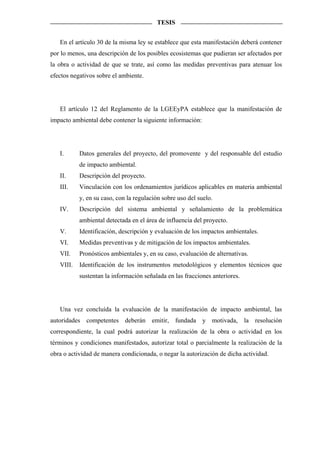 TESIS


   En el artículo 30 de la misma ley se establece que esta manifestación deberá contener
por lo menos, una descripción de los posibles ecosistemas que pudieran ser afectados por
la obra o actividad de que se trate, así como las medidas preventivas para atenuar los
efectos negativos sobre el ambiente.




   El artículo 12 del Reglamento de la LGEEyPA establece que la manifestación de
impacto ambiental debe contener la siguiente información:




   I.      Datos generales del proyecto, del promovente y del responsable del estudio
           de impacto ambiental.
   II.     Descripción del proyecto.
   III.    Vinculación con los ordenamientos jurídicos aplicables en materia ambiental
           y, en su caso, con la regulación sobre uso del suelo.
   IV.     Descripción del sistema ambiental y señalamiento de la problemática
           ambiental detectada en el área de influencia del proyecto.
   V.      Identificación, descripción y evaluación de los impactos ambientales.
   VI.     Medidas preventivas y de mitigación de los impactos ambientales.
   VII.    Pronósticos ambientales y, en su caso, evaluación de alternativas.
   VIII.   Identificación de los instrumentos metodológicos y elementos técnicos que
           sustentan la información señalada en las fracciones anteriores.




   Una vez concluída la evaluación de la manifestación de impacto ambiental, las
autoridades competentes deberán emitir, fundada y motivada, la resolución
correspondiente, la cual podrá autorizar la realización de la obra o actividad en los
términos y condiciones manifestados, autorizar total o parcialmente la realización de la
obra o actividad de manera condicionada, o negar la autorización de dicha actividad.
 