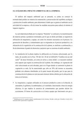 TESIS


5.2 ANÁLISIS DEL IMPACTO AMBIENTAL DE LA EMPRESA


    El análisis del impacto ambiental que se presenta, se centra en conocer la
normatividad jurídica en materia de restauración y preservación del equilibrio ecológico
y protección al medio ambiente, para determinar el daño que se genera al ambiente con la
actividad de la empresa, a fin de tomar las medidas necesarias para reducir al mínimo el
impacto negativo.


    La actividad desarrollada por la empresa “Nutralim” se enfocará a la transformación
de materias primas a productos terminados, por lo que en dicha actividad, se requerirá la
utilización de maquinaria y equipo, así como los insumos necesarios en el proceso. La
generación de desechos y contaminantes que se originarán en el proceso productivo y la
afectación de la vegetación en la construcción de la planta, se analizan a continuación, a
fin de determinar el grado de alteración o perjuicio que se ocasiona al medio ambiente.


    La instalación de la planta implica la edificación en el terreno seleccionado, por lo
    tanto, de acuerdo con la Frac. VII del Art. 28 de la LGEEyPA “Cambios de uso del
    suelo 47 de áreas forestales, así como en selvas y zonas áridas”, es necesario analizar
    este aspecto que regula la construcción de la planta. Sin embargo, la vegetación del
    sitio seleccionado no será afectada, pues en el lugar donde se construirá la planta la
    vegetación es nula. Se ha mencionado que sólo un 30% del terreno se encuentra
    poblado con arbustos distribuidos en la parte trasera del predio; por lo que para la
    construcción de la planta no será necesario destruir dichos árboles por la ubicación de
    éstos en el terreno.


    La maquinaria y equipos utilizados en el proceso productivo como es la báscula, la
    amasadora, la galletera, la embolsadora y el ventilador, funcionarán a base de energía
    eléctrica, lo que implica la ausencia de contaminantes que puedan afectar los
    ecosistemas. El horno de convección es el único equipo que funcionará con gas y



47
   Modificación de la vocación natural o predominante de los terrenos, llevada a cabo por el hombre a través de la
remoción total o parcial de la vegetación.
 