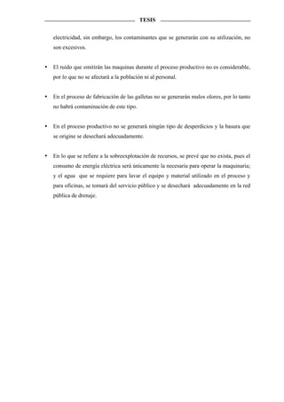 TESIS


electricidad, sin embargo, los contaminantes que se generarán con su utilización, no
son excesivos.


El ruido que emitirán las maquinas durante el proceso productivo no es considerable,
por lo que no se afectará a la población ni al personal.


En el proceso de fabricación de las galletas no se generarán malos olores, por lo tanto
no habrá contaminación de este tipo.


En el proceso productivo no se generará ningún tipo de desperdicios y la basura que
se origine se desechará adecuadamente.


En lo que se refiere a la sobreexplotación de recursos, se prevé que no exista, pues el
consumo de energía eléctrica será únicamente la necesaria para operar la maquinaria;
y el agua que se requiere para lavar el equipo y material utilizado en el proceso y
para oficinas, se tomará del servicio público y se desechará adecuadamente en la red
pública de drenaje.
 
