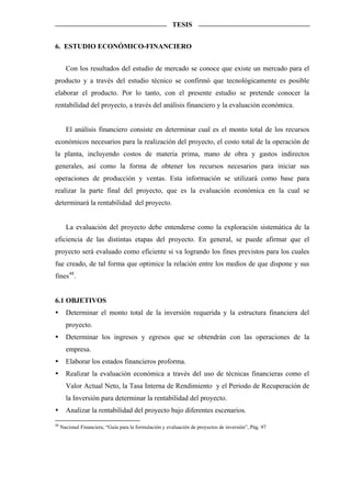 TESIS


6. ESTUDIO ECONÓMICO-FINANCIERO


       Con los resultados del estudio de mercado se conoce que existe un mercado para el
producto y a través del estudio técnico se confirmó que tecnológicamente es posible
elaborar el producto. Por lo tanto, con el presente estudio se pretende conocer la
rentabilidad del proyecto, a través del análisis financiero y la evaluación económica.


       El análisis financiero consiste en determinar cual es el monto total de los recursos
económicos necesarios para la realización del proyecto, el costo total de la operación de
la planta, incluyendo costos de materia prima, mano de obra y gastos indirectos
generales, así como la forma de obtener los recursos necesarios para iniciar sus
operaciones de producción y ventas. Esta información se utilizará como base para
realizar la parte final del proyecto, que es la evaluación económica en la cual se
determinará la rentabilidad del proyecto.


       La evaluación del proyecto debe entenderse como la exploración sistemática de la
eficiencia de las distintas etapas del proyecto. En general, se puede afirmar que el
proyecto será evaluado como eficiente si va logrando los fines previstos para los cuales
fue creado, de tal forma que optimice la relación entre los medios de que dispone y sus
fines 48 .


6.1 OBJETIVOS
       Determinar el monto total de la inversión requerida y la estructura financiera del
       proyecto.
       Determinar los ingresos y egresos que se obtendrán con las operaciones de la
       empresa.
       Elaborar los estados financieros proforma.
       Realizar la evaluación económica a través del uso de técnicas financieras como el
       Valor Actual Neto, la Tasa Interna de Rendimiento y el Periodo de Recuperación de
       la Inversión para determinar la rentabilidad del proyecto.
       Analizar la rentabilidad del proyecto bajo diferentes escenarios.
48
     Nacional Financiera, “Guía para la formulación y evaluación de proyectos de inversión”, Pág. 97
 