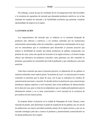 TESIS


   Sin embargo, a pesar de que los resultados de las investigaciones han sido favorables
y la existencia de segmentos de mercado que demandan productos nutritivos; no se han
realizado los estudios de mercado y de factibilidad económica que permitan visualizar
oportunidades de negocio en la región.



1.2 JUSTIFICACIÓN


   Los requerimientos del mercado que se traducen en la constante búsqueda de
productos más sabrosos y nutritivos, y los estudios realizados por las instituciones
anteriormente mencionadas sobre los contenidos y aportaciones nutrimentales de la soya;
son los antecedentes que se consideraron para desarrollar el presente proyecto que
analiza la factibilidad de instalar una planta productora de galletas enriquecidas con
proteína de soya, como una opción de inversión en la región mixteca y al mismo tiempo
ofrecer una alternativa de productos conocidos como golosinas con alto contenido en
proteínas, que pueden ser consumidos por toda la población y que contribuyen a una sana
nutrición.


   Cabe hacer mención que para el presente proyecto, la elaboración de las galletas se
realizará utilizando como materia prima “la proteína de soya”, la cual presenta el mismo
contenido en proteínas que la okara de soya, con la que se realizaron los estudios de
caracterización proximal y sensorial. Se decidió utilizar la proteína de soya comercial que
distribuyen algunas empresas a nivel nacional, para evitar problemas de abastecimiento
de la okara de soya, pues se trata de un subproducto que se emplea principalmente para la
alimentación animal, y no se tiene conocimiento a nivel nacional de la existencia de
proveedores de ésta materia prima.


   Se propone ubicar el proyecto en la ciudad de Huajuapan de León, Oaxaca, como
mercado de prueba para determinar el grado de aceptación de las galletas, por ser una de
las poblaciones con mayor actividad económica dentro de la región mixteca y por ser un
mercado estratégico para dar a conocer el producto y posteriormente comercializarlo en
las demás poblaciones de la región.
 