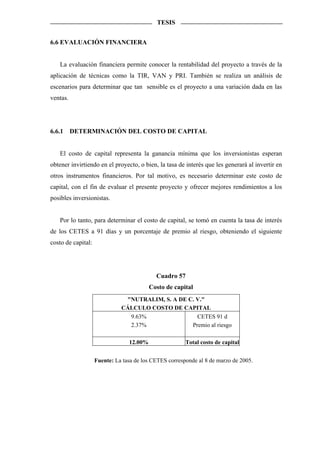 TESIS


6.6 EVALUACIÓN FINANCIERA


   La evaluación financiera permite conocer la rentabilidad del proyecto a través de la
aplicación de técnicas como la TIR, VAN y PRI. También se realiza un análisis de
escenarios para determinar que tan sensible es el proyecto a una variación dada en las
ventas.




6.6.1     DETERMINACIÓN DEL COSTO DE CAPITAL


   El costo de capital representa la ganancia mínima que los inversionistas esperan
obtener invirtiendo en el proyecto, o bien, la tasa de interés que les generará al invertir en
otros instrumentos financieros. Por tal motivo, es necesario determinar este costo de
capital, con el fin de evaluar el presente proyecto y ofrecer mejores rendimientos a los
posibles inversionistas.


   Por lo tanto, para determinar el costo de capital, se tomó en cuenta la tasa de interés
de los CETES a 91 días y un porcentaje de premio al riesgo, obteniendo el siguiente
costo de capital:




                                            Cuadro 57
                                          Costo de capital
                               "NUTRALIM, S. A DE C. V."
                              CÁLCULO COSTO DE CAPITAL
                                9.63%                CETES 91 d
                                2.37%              Premio al riesgo

                                 12.00%                 Total costo de capital


                    Fuente: La tasa de los CETES corresponde al 8 de marzo de 2005.
 