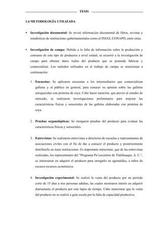 TESIS


1.4 METODOLOGÍA UTILIZADA


  Investigación documental: Se revisó información documental de libros, revistas y
  estadísticas de instituciones gubernamentales como el INEGI, CONAPO, entre otras.


  Investigación de campo: Debido a la falta de información sobre la producción y
  consumo de este tipo de productos a nivel estatal, se recurrió a la investigación de
  campo para obtener datos reales del producto que se pretende fabricar y
  comercializar. Los métodos utilizados en el trabajo de campo se mencionan a
  continuación:

  1. Encuestas: Se aplicaron encuestas a los intermediarios que comercializan
     galletas y al público en general, para conocer su opinión sobre las galletas
     enriquecidas con proteína de soya. Cabe hacer mención, que previo al estudio de
     mercado,     se   realizaron   investigaciones   preliminares   para   mejorar   las
     características físicas y sensoriales de las galletas elaboradas con proteína de
     soya.


  2. Pruebas organolépticas: Se otorgaron pruebas del producto para evaluar las
     características físicas y sensoriales.


  3. Entrevistas: Se realizaron entrevistas a directores de escuelas y representantes de
     asociaciones civiles con el fin de dar a conocer el producto y posteriormente
     distribuirlo en éstas instituciones. Es importante mencionar, que de las entrevistas
     realizadas, los representantes del “Programa Pa’coconitos de Tlalehuaque, A. C.”,
     se interesaron en adquirir el producto para otorgarlo en aguinaldos, a niños de
     escasos recursos económicos.


  4. Investigación experimental: Se realizó la venta del producto por un período
     corto de 15 días a tres personas adultas, las cuales mostraron interés en adquirir
     diariamente el producto por este lapso de tiempo. Cabe mencionar que la venta
     del producto no se realizó a gran escala por la falta de capacidad productiva.
 