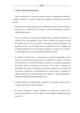 TESIS


7.   CONCLUSIONES GENERALES


     Con los resultados de los estudios de mercado, técnico, de organización, ambiental y
económico–financiero, es posible establecer las siguientes conclusiones generales del
proyecto:

     El producto que se ofrece presenta un alto contenido nutricional, superior a cualquier
     producto que se comercializa en el mercado, de ahí la importancia de evaluar su
     rentabilidad económica.


     Con la investigación de mercado se determinó que las galletas enriquecidas con
     proteína de soya son aceptadas por niños, jóvenes y adultos, cuya compra se realiza
     por impulso. Por otro lado, las personas encuestadas muestran preferencia por los
     productos nutritivos que les proporcionen una utilidad funcional y satisfagan una
     necesidad, conjuntado con ello dos aspectos importantes, lo sabroso con lo nutritivo,
     lo cual contribuye a una sana nutrición de las personas en general.


     En relación al estudio técnico, se determinó que la ciudad de Huajuapan de León
     cuenta con la infraestructura necesaria para la instalación de la empresa. Así mismo,
     el terreno ubicado a un costado del Deportivo, presenta las condiciones topográficas
     más idóneas para la construcción de la planta. Por otro lado, se determinó la
     factibilidad técnica para la fabricación de las galletas enriquecidas con proteína de
     soya, desde la adquisición y disponibilidad de las materias primas, la maquinaria y
     equipos, personal, hasta los requerimientos de mobiliario y equipo administrativo,
     obteniendo resultados favorables para el proyecto.


     La figura jurídica más adecuada para la empresa es la Sociedad Anónima, por las
     ventajas que presenta este tipo de sociedad.


     En relación al estudio de impacto ambiental, la actividad de la empresa no se
     encuentra regulada por la ley, por lo tanto, no existirá ningún problema para iniciar
     operaciones.
 