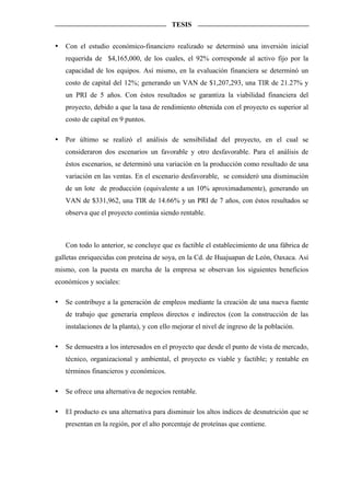 TESIS


   Con el estudio económico-financiero realizado se determinó una inversión inicial
   requerida de $4,165,000, de los cuales, el 92% corresponde al activo fijo por la
   capacidad de los equipos. Así mismo, en la evaluación financiera se determinó un
   costo de capital del 12%; generando un VAN de $1,207,293, una TIR de 21.27% y
   un PRI de 5 años. Con éstos resultados se garantiza la viabilidad financiera del
   proyecto, debido a que la tasa de rendimiento obtenida con el proyecto es superior al
   costo de capital en 9 puntos.

   Por último se realizó el análisis de sensibilidad del proyecto, en el cual se
   consideraron dos escenarios un favorable y otro desfavorable. Para el análisis de
   éstos escenarios, se determinó una variación en la producción como resultado de una
   variación en las ventas. En el escenario desfavorable, se consideró una disminución
   de un lote de producción (equivalente a un 10% aproximadamente), generando un
   VAN de $331,962, una TIR de 14.66% y un PRI de 7 años, con éstos resultados se
   observa que el proyecto continúa siendo rentable.



   Con todo lo anterior, se concluye que es factible el establecimiento de una fábrica de
galletas enriquecidas con proteína de soya, en la Cd. de Huajuapan de León, Oaxaca. Así
mismo, con la puesta en marcha de la empresa se observan los siguientes beneficios
económicos y sociales:

   Se contribuye a la generación de empleos mediante la creación de una nueva fuente
   de trabajo que generaría empleos directos e indirectos (con la construcción de las
   instalaciones de la planta), y con ello mejorar el nivel de ingreso de la población.

   Se demuestra a los interesados en el proyecto que desde el punto de vista de mercado,
   técnico, organizacional y ambiental, el proyecto es viable y factible; y rentable en
   términos financieros y económicos.

   Se ofrece una alternativa de negocios rentable.

   El producto es una alternativa para disminuir los altos índices de desnutrición que se
   presentan en la región, por el alto porcentaje de proteínas que contiene.
 