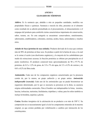 TESIS


                                            ANEXO 1
                              GLOSARIO DE TÉRMINOS


Aditivo. Es la sustancia que, añadida a otra en pequeñas cantidades, modifica sus
propiedades físicas o químicas. Sustancia o mezcla de ellas, presentes en el alimento
como resultado de su adición premeditada en el procesamiento, el almacenamiento o el
empaque del producto para conferirle ciertas características importantes de conservación,
sabor, textura, etc. En esta categoría se encuentran: conservadores, emulsionantes,
saborizantes, estabilizadores, colorantes, enzimas, ácidos, bases, antioxidantes y muchos
otros.


Aislado de Soya (proteína de soya aislada). Producto derivado de la soya que contiene
más de 90% de proteínas en base seca. Se produce a partir de la harina de soya, a la cual
se le extrae el aceite (con disolventes orgánicos), y la mayoría de los carbohidratos por
medio de extracciones acuosas; la fracción proteínica se obtiene por precipitación en el
punto isoeléctrico. El producto comercial tiene aproximadamente de 90 a 97.7% de
proteínas, de 0.2 a 1.2% de grasa, de 3.9 a 7% de agua, de 2.5 a 4.5% de cenizas y de
0.01 a 0.2% de fibra cruda.


Aminoácido. Cada uno de los compuestos orgánicos caracterizados por la presencia
común de, por lo menos, un grupo carboxilo y un grupo amino. Aminoácido
indispensable (esencial). Cada uno de los aminoácidos que no puede biosintetizar un
organismo determinado, por lo que es necesaria su presencia en la dieta; su ausencia
origina enfermedades carenciales. Para el hombre son indispensables la lisina, treonina,
leucina, isoleucina, metionina, fenilalanina, triptófano y valina; para los niños también se
incluye la histidina, arginina y glicina.


Ceniza. Residuo inorgánico de la calcinación de un producto a no más de 550º C. Su
composición no es necesariamente igual a la de los componentes minerales de la muestra
original, ya que existen perdidas por volatilización o cambios por interacción de los
constituyentes.
 