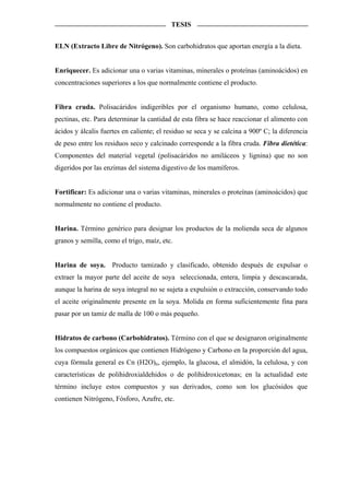 TESIS


ELN (Extracto Libre de Nitrógeno). Son carbohidratos que aportan energía a la dieta.


Enriquecer. Es adicionar una o varias vitaminas, minerales o proteínas (aminoácidos) en
concentraciones superiores a los que normalmente contiene el producto.


Fibra cruda. Polisacáridos indigeribles por el organismo humano, como celulosa,
pectinas, etc. Para determinar la cantidad de esta fibra se hace reaccionar el alimento con
ácidos y álcalis fuertes en caliente; el residuo se seca y se calcina a 900º C; la diferencia
de peso entre los residuos seco y calcinado corresponde a la fibra cruda. Fibra dietética:
Componentes del material vegetal (polisacáridos no amiláceos y lignina) que no son
digeridos por las enzimas del sistema digestivo de los mamíferos.


Fortificar: Es adicionar una o varias vitaminas, minerales o proteínas (aminoácidos) que
normalmente no contiene el producto.


Harina. Término genérico para designar los productos de la molienda seca de algunos
granos y semilla, como el trigo, maíz, etc.


Harina de soya. Producto tamizado y clasificado, obtenido después de expulsar o
extraer la mayor parte del aceite de soya seleccionada, entera, limpia y descascarada,
aunque la harina de soya integral no se sujeta a expulsión o extracción, conservando todo
el aceite originalmente presente en la soya. Molida en forma suficientemente fina para
pasar por un tamiz de malla de 100 o más pequeño.


Hidratos de carbono (Carbohidratos). Término con el que se designaron originalmente
los compuestos orgánicos que contienen Hidrógeno y Carbono en la proporción del agua,
cuya fórmula general es Cn (H2O)n, ejemplo, la glucosa, el almidón, la celulosa, y con
características de polihidroxialdehidos o de polihidroxicetonas; en la actualidad este
término incluye estos compuestos y sus derivados, como son los glucósidos que
contienen Nitrógeno, Fósforo, Azufre, etc.
 