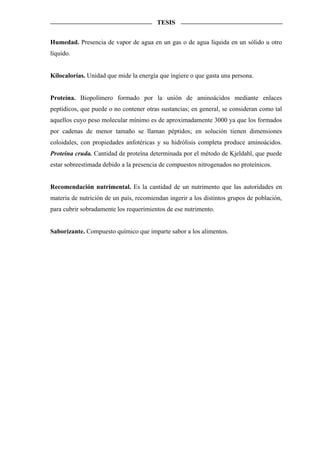 TESIS


Humedad. Presencia de vapor de agua en un gas o de agua líquida en un sólido u otro
líquido.


Kilocalorías. Unidad que mide la energía que ingiere o que gasta una persona.


Proteína. Biopolímero formado por la unión de aminoácidos mediante enlaces
peptídicos, que puede o no contener otras sustancias; en general, se consideran como tal
aquellos cuyo peso molecular mínimo es de aproximadamente 3000 ya que los formados
por cadenas de menor tamaño se llaman péptidos; en solución tienen dimensiones
coloidales, con propiedades anfotéricas y su hidrólisis completa produce aminoácidos.
Proteína cruda. Cantidad de proteína determinada por el método de Kjeldahl, que puede
estar sobreestimada debido a la presencia de compuestos nitrogenados no proteínicos.


Recomendación nutrimental. Es la cantidad de un nutrimento que las autoridades en
materia de nutrición de un país, recomiendan ingerir a los distintos grupos de población,
para cubrir sobradamente los requerimientos de ese nutrimento.


Saborizante. Compuesto químico que imparte sabor a los alimentos.
 