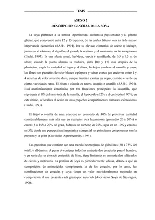 TESIS


                                        ANEXO 2
                      DESCRIPCIÓN GENERAL DE LA SOYA

   La soya pertenece a la familia leguminosae, subfamilia papilionidae y al género
glicine, que comprende entre 12 y 15 especies, de las cuales Glicine max es la de mayor
importancia económica (SARH, 1994). Por su elevado contenido de aceite se incluye,
junto con el cártamo, el algodón, el girasol, la aceituna y el cacahuate, en las oleaginosas
(Badui, 1993). Es una planta anual, herbácea, erecta y ramificada, de 0.5 a 1.5 m de
altura; cuando la planta alcanza la madurez, entre 100 y 150 días después de la
plantación, según la variedad, el lugar y el clima, las hojas cambian al amarillo y caen;
las flores son pequeñas de color blanco o púrpura y vainas cortas que encierran entre 1 y
4 semillas de color amarillo claro, aunque también existen en negro, castaño o verde en
ciertas variedades raras. El hilum o cicatriz es negro, castaño o amarillo (SARH, 1994).
Está anatómicamente constituida por tres fracciones principales: la cascarilla, que
representa el 8% del peso total de la semilla, el hipocotilo el 2% y el cotiledón el 90%; en
este último, se localiza el aceite en unos pequeños compartimentos llamados esferosomas
(Badui, 1993).

   El frijol o semilla de soya contiene un promedio de 40% de proteínas, cantidad
considerablemente más alta que en cualquier otra leguminosa (promedio 20 a 30%) o
cereal (8 a 15%), 20% de grasa, hidratos de carbono en 25%, agua en un 10% y cenizas
en 5%; desde una perspectiva alimentaria y comercial sus principales componentes son la
proteína y la grasa (Claridades Agropecuarias, 1994).

   Las proteínas que contiene son una mezcla heterogénea de globulinas (60 a 75% del
total), y albúminas. A pesar de contener todos los aminoácidos esenciales para el hombre,
y en particular un elevado contenido de lisina, tiene limitantes en aminoácidos sulfurados
de cistina y metionina. La proteína de soya es particularmente valiosa, debido a que su
composición de aminoácidos complementa la de los cereales, por lo tanto, las
combinaciones de cereales y soya tienen un valor nutricionalmente mejorado en
comparación al que presenta cada grano por separado (Asociación Soya de Nicaragua,
1990).
 